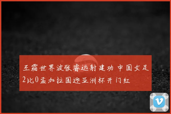 王霜世界波张睿远射建功 中国女足2比0孟加拉国迎亚洲杯开门红