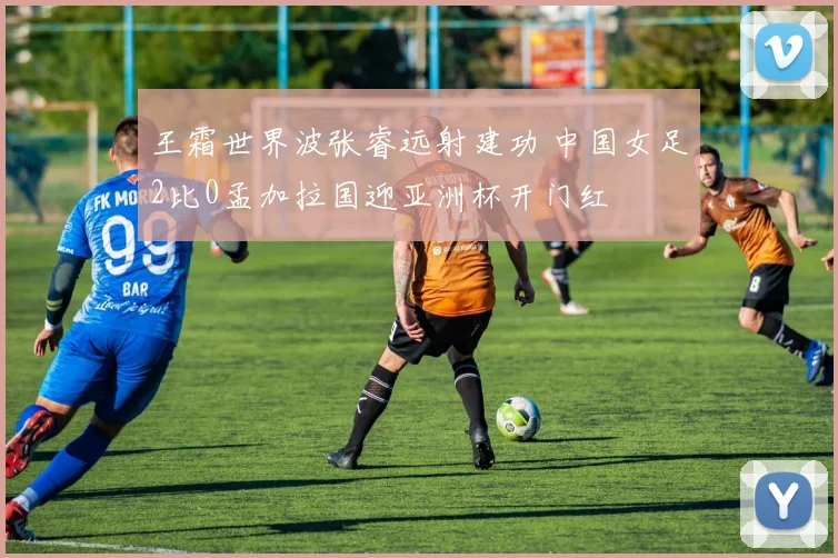 王霜世界波张睿远射建功 中国女足2比0孟加拉国迎亚洲杯开门红