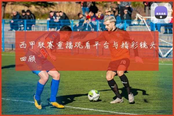 西甲联赛重播观看平台与精彩镜头回顾